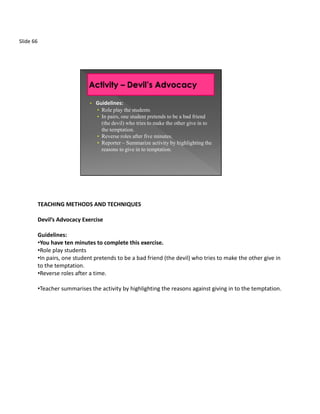 Slide 66




                                •   Guidelines:
                                    • Role play the students
                                    • In pairs, one student pretends to be a bad friend
                                      (the devil) who tries to make the other give in to
                                      the temptation.
                                    • Reverse roles after five minutes.
                                    • Reporter – Summarize activity by highlighting the
                                      reasons to give in to temptation.




           TEACHING METHODS AND TECHNIQUES

           Devil’s Advocacy Exercise

           Guidelines:
           •You have ten minutes to complete this exercise.
           •Role play students
           •In pairs, one student pretends to be a bad friend (the devil) who tries to make the other give in
           to the temptation.
           •Reverse roles after a time.

           •Teacher summarises the activity by highlighting the reasons against giving in to the temptation.
 