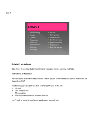 Slide 7




                               •   Brainstorming         •   Lecture
                               •   Drama                 •   Buzz groups
                               •   Debates               •   Memorization
                               •   Discussions           •   Devil’s advocacy
                               •   Instructor            •   Panel discussions
                                   demonstrations        •   Experiments
                               •   Role plays            •   Drill and practice
                               •   Field trips




          Activity #1 w/ Audience

          Objective: To identify student-centric and instructor-centric learning methods:

          Instructions to Audience:

          Here are some instructional techniques. Which do you think are teacher-centric and which are
          student-centric?

          The following are the only teacher-centric techniques in the list:
          • Lecture
          • Drill and practice
          • Memorization
          • Instructor demo without student practice.

          •Let’s look at some strengths and weaknesses for each one.
 