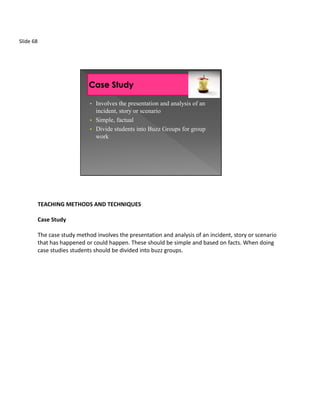 Slide 68




                               • Involves the presentation and analysis of an
                                 incident, story or scenario
                               • Simple, factual
                               • Divide students into Buzz Groups for group
                                 work




           TEACHING METHODS AND TECHNIQUES

           Case Study

           The case study method involves the presentation and analysis of an incident, story or scenario
           that has happened or could happen. These should be simple and based on facts. When doing
           case studies students should be divided into buzz groups.
 