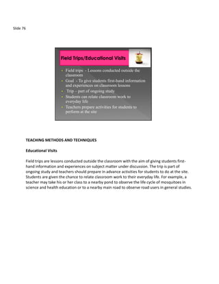 Slide 76




                                •   Field trips - Lessons conducted outside the
                                    classroom
                                •   Goal - To give students first-hand information
                                    and experiences on classroom lessons
                                •    Trip – part of ongoing study
                                •   Students can relate classroom work to
                                    everyday life
                                •   Teachers prepare activities for students to
                                    perform at the site




           TEACHING METHODS AND TECHNIQUES

           Educational Visits

           Field trips are lessons conducted outside the classroom with the aim of giving students first-
           hand information and experiences on subject matter under discussion. The trip is part of
           ongoing study and teachers should prepare in advance activities for students to do at the site.
           Students are given the chance to relate classroom work to their everyday life. For example, a
           teacher may take his or her class to a nearby pond to observe the life cycle of mosquitoes in
           science and health education or to a nearby main road to observe road users in general studies.
 
