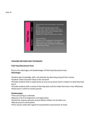 Slide 78




                                                  •   Gain knowledge, skills, and attitudes by using all their
                                                      senses
                                                  •   Can relate classroom ideas to the real world


                                     Strengths
                                                  •   Provide students with opportunities to carry out
                                                      practical work in relation to what they have learned
                                                  •   Provides students with a variety of learning styles to
                                                      help them learn more effectively
                                                  •   A good event in which to involve parents as helpers


                                                  •   Time consuming
                                     Weaknesses




                                                  •   Requires a lot of arrangements and organisation
                                                  •   May be prone to eventualities - the weather
                                                  •   Visits may be costly with regard to transportation
                                                      and provision of meals




           TEACHING METHODS AND TECHNIQUES

           Field Trips/Educational Visits

           Discuss the advantages and disadvantages of field trips/educational trips.
           Advantages

           •Students gain knowledge, skills, and attitudes by observing (using all their senses)
           •Students relate classroom ideas to the real word
           •Provides students with an opportunity to carry out practical work in relation to what they have
           learnt.
           •Provides students with a variety of learning styles and thus helps them learn more effectively
           •Good event in which to involve parents

           Disadvantages
           •Time consuming to undertake
           •Requires a lot of arrangements and organisation
           •Sometimes requires parental consent before children can be taken out
           •May be prone to eventualities
           •Visits may be costly with regard to transportation and provision of meals
 