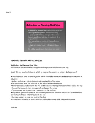 Slide 79




                               •   Communicate the objective of the field trip in advance
                               •   Make a preliminary trip to determine suitability
                               •   Acquire permission from principal and site owner
                               •   Prepare agenda and activities for students to do to
                                   prepare for trip
                               •   Give instructions on what to do when students are
                                   onsite
                               •   Ask parents or class leaders to help control class at
                                   site
                               •   Do not hurry students in observations once onsite




           TEACHING METHODS AND TECHNIQUES

           Guidelines for Planning Field Trips
           Discuss how you would effectively plan and organise a field/educational trip.

           Ask if this is a good technique in which to involve the parents as helpers & chaperones?

           •The trip should have an aim/objective which should be communicated to the students well in
           advance
           •Make a preliminary trip to determine the suitability of the place
           •Get permission from the principal of the school and the site owner
           •It may be necessary to inform the PTA and the School Management Committee about the trip
           •Ensure that students have pens/pencils and paper for notes
           •Communicate any precautionary measures to the students
           •Prepare an agenda or schedule and student preparation activities before the trip and tell the
           students what to do when they reach the site
           •Ask class leaders to help you control the class
           •Do not hurry students or push them into seeing everything once they get to the site



           Slide 80
 