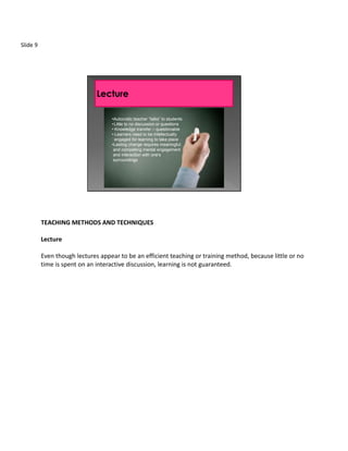 Slide 9




                                   •Autocratic teacher “talks” to students
                                   • Little to no discussion or questions
                                   • Knowledge transfer – questionable
                                   • Learners need to be intellectually
                                     engaged for learning to take place
                                   •Lasting change requires meaningful
                                    and compelling mental engagement
                                    and interaction with one’s
                                    surroundings




          TEACHING METHODS AND TECHNIQUES

          Lecture

          Even though lectures appear to be an efficient teaching or training method, because little or no
          time is spent on an interactive discussion, learning is not guaranteed.
 