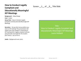 How to Conduct Legally
Compliant and
Educationally Meaningful
IEP Meetings

Screen __1__ of __9__ Title Slide

Background – Wave Design
Font – Calibri
Actual Text – How to Conduct Legally
Compliant and Educationally Meaningful IEP
Meetings
Narration – Do you feel nervous before you
start an IEP meeting? This presentation will
explain each step needed in conducting an
IEP meeting that is legally compliant and also
educationally meaningful for the student.
Don’t worry – you can do it.

Title:
How to Conduct Legally Compliant and
Educationally Meaningful IEP Meetings
Laura Holland

Audio – Background music starts

Transition for each slide will be a fade in/out.

Screen size 4:3

 