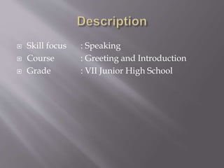  Skill focus : Speaking
 Course : Greeting and Introduction
 Grade : VII Junior High School
 