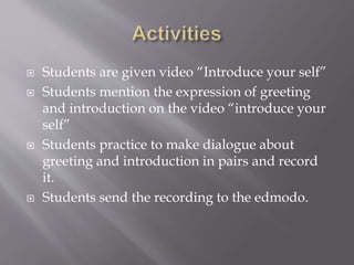  Students are given video “Introduce your self”
 Students mention the expression of greeting
and introduction on the video “introduce your
self”
 Students practice to make dialogue about
greeting and introduction in pairs and record
it.
 Students send the recording to the edmodo.
 