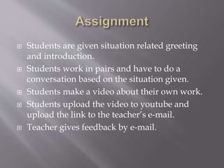  Students are given situation related greeting
and introduction.
 Students work in pairs and have to do a
conversation based on the situation given.
 Students make a video about their own work.
 Students upload the video to youtube and
upload the link to the teacher’s e-mail.
 Teacher gives feedback by e-mail.
 