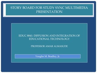STORY BOARD FOR STUDY SYNC MULTIMEDIA
            PRESENTATION




   EDUC 8841: DIFFUSION AND INTEGRATION OF
         EDUCATIONAL TECHNOLOGY

          PROFESSOR AMAR ALMASUDE



             Vaughn M. Bradley, Jr.
 