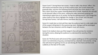Scene 6 and 7: During these two scenes, I hope to add a ‘day dream’ effect. This
will involve and extreme close up of the suspects eyes, the current frame will
gradually fade, and then the following frame will show the victim dead or I will
film a short clip of the suspect cleaning blood off of a knife. Hopefully this will add
to the dramatic affect of the piece, making the video extremely gripping and
interesting to watch due to its variety. During the editing process I will change the
colour levels of the clip to highlight the change in ‘the current’ and ‘the past’.
During these frames, I will add intense, heartbeat-like music.
Scene 8: A really fast cut shot will then take the audience back to a side angle view
of the suspect sitting back In the questioning room. Dialogue will be exchanged
between the two characters and the diegetic music will resume.
Scene 9: An medium close up of the Sargent's face will portray her emotions
during this scene, allowing the audience to understand the severity of the
situation.
Scene 10: The final scene will consist of the suspect walking out of the questioning
room in an extremely smug way, accompanied by a dramatic instrumental, a long
shot will show him getting into his car and driving off. The frame will then end
suddenly on the beat of the audio.
 