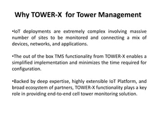 Why TOWER-X for Tower Management
•IoT deployments are extremely complex involving massive
number of sites to be monitored and connecting a mix of
devices, networks, and applications.
•The out of the box TMS functionality from TOWER-X enables a
simplified implementation and minimizes the time required for
configuration.
•Backed by deep expertise, highly extensible IoT Platform, and
broad ecosystem of partners, TOWER-X functionality plays a key
role in providing end-to-end cell tower monitoring solution.
 