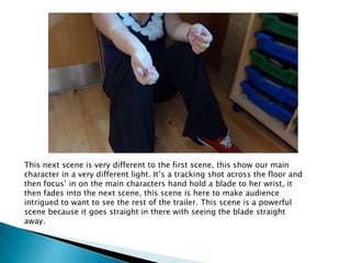 This next scene is very different to the first scene, this show our main
character in a very different light. It’s a tracking shot across the floor and
then focus’ in on the main characters hand hold a blade to her wrist, it
then fades into the next scene, this scene is here to make audience
intrigued to want to see the rest of the trailer. This scene is a powerful
scene because it goes straight in there with seeing the blade straight
away.
 