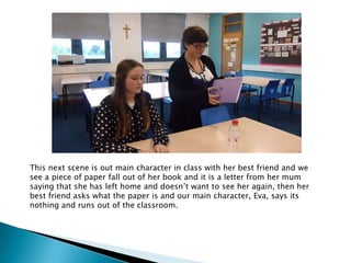 This next scene is out main character in class with her best friend and we
see a piece of paper fall out of her book and it is a letter from her mum
saying that she has left home and doesn’t want to see her again, then her
best friend asks what the paper is and our main character, Eva, says its
nothing and runs out of the classroom.
 