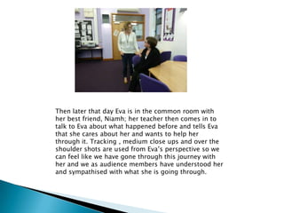 Then later that day Eva is in the common room with
her best friend, Niamh; her teacher then comes in to
talk to Eva about what happened before and tells Eva
that she cares about her and wants to help her
through it. Tracking , medium close ups and over the
shoulder shots are used from Eva’s perspective so we
can feel like we have gone through this journey with
her and we as audience members have understood her
and sympathised with what she is going through.
 