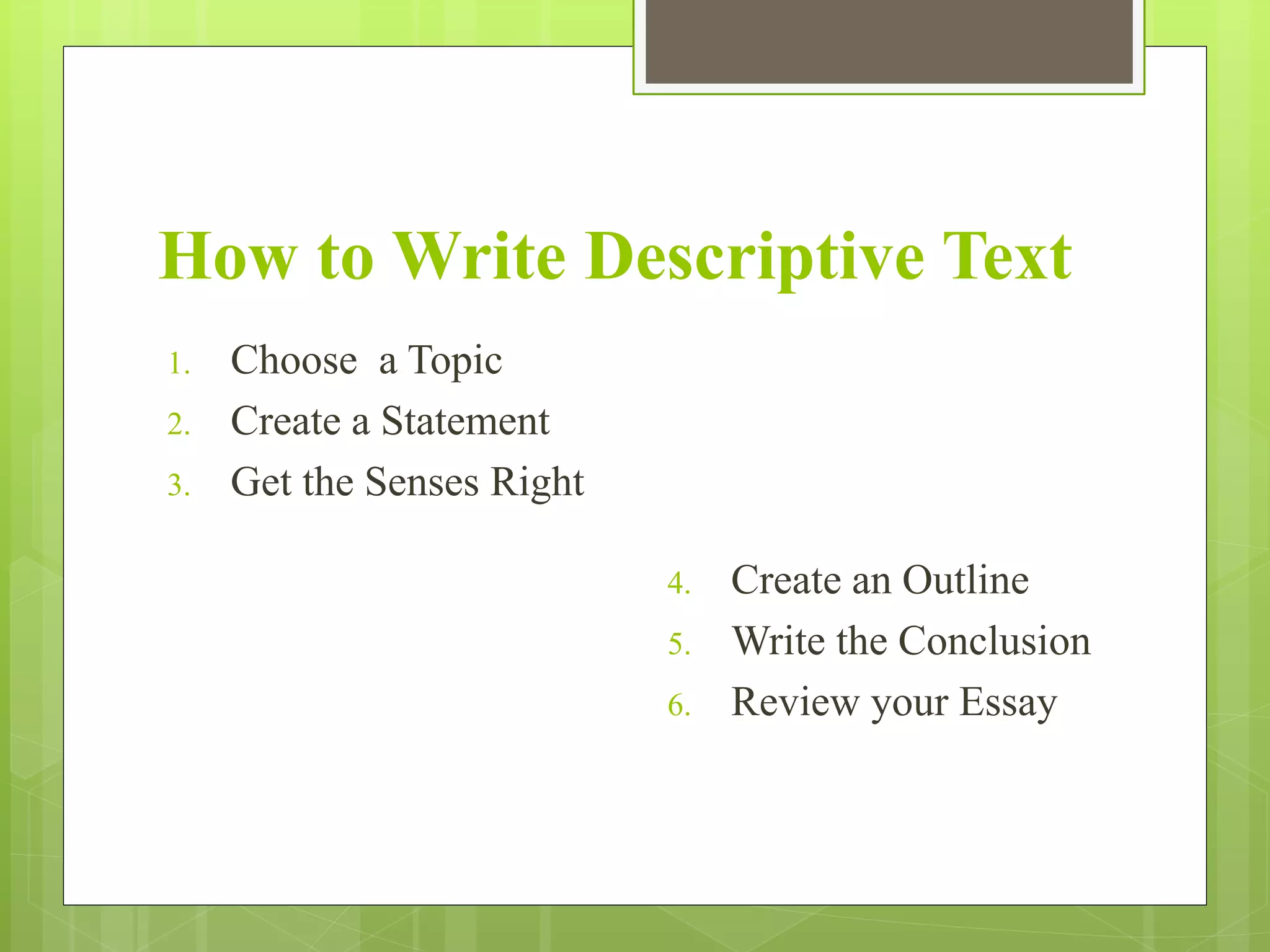 How to Write Descriptive Text
1. Choose a Topic
2. Create a Statement
3. Get the Senses Right
4. Create an Outline
5. Write the Conclusion
6. Review your Essay
