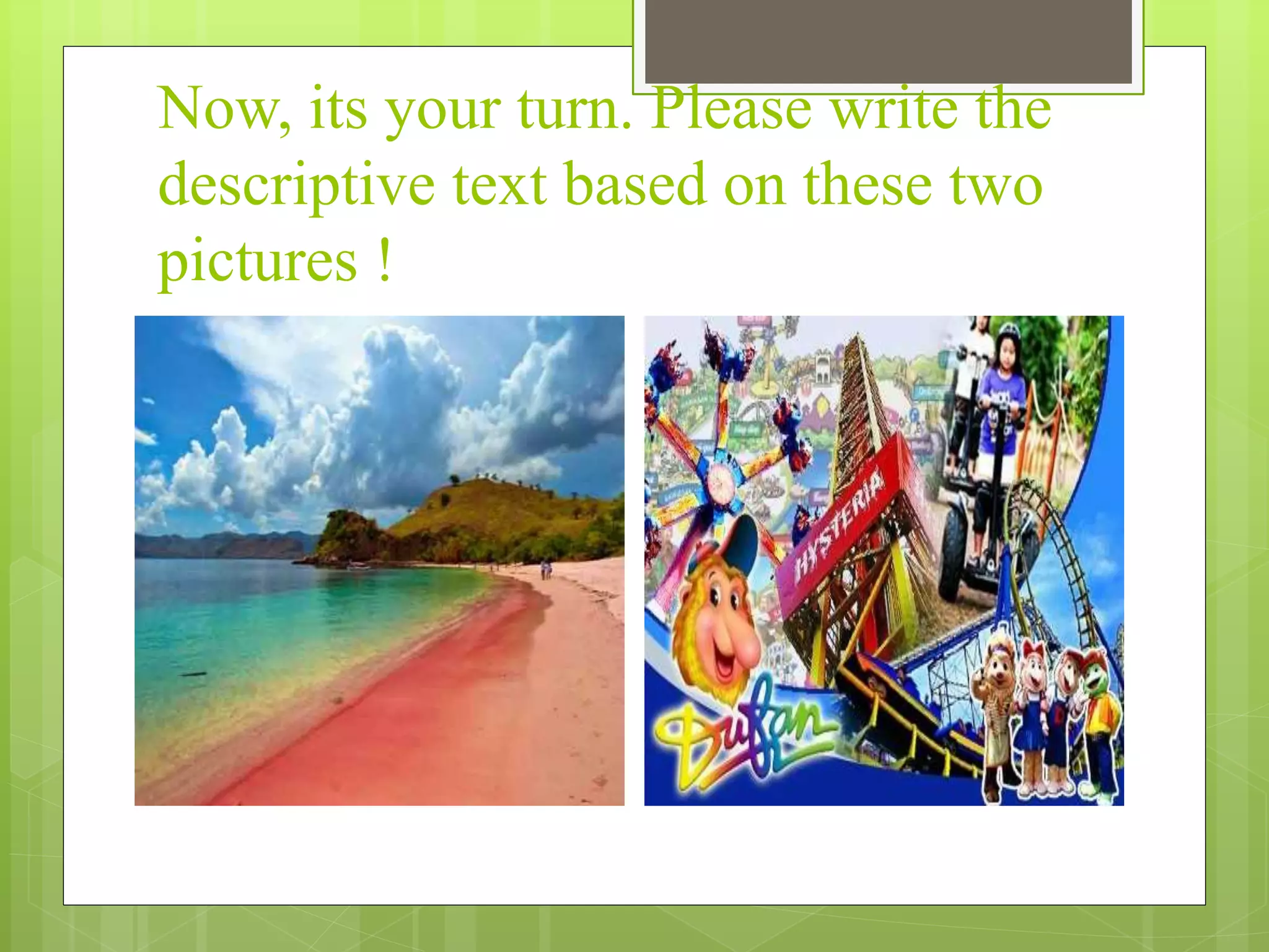Now, its your turn. Please write the
descriptive text based on these two
pictures !