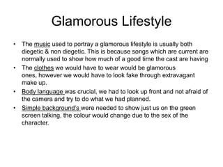 Glamorous Lifestyle
• The music used to portray a glamorous lifestyle is usually both
  diegetic & non diegetic. This is because songs which are current are
  normally used to show how much of a good time the cast are having
• The clothes we would have to wear would be glamorous
  ones, however we would have to look fake through extravagant
  make up.
• Body language was crucial, we had to look up front and not afraid of
  the camera and try to do what we had planned.
• Simple background’s were needed to show just us on the green
  screen talking, the colour would change due to the sex of the
  character.
 