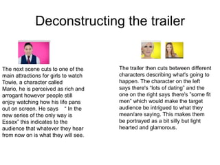 Deconstructing the trailer


The next scene cuts to one of the     The trailer then cuts between different
main attractions for girls to watch   characters describing what's going to
Towie, a character called             happen. The character on the left
Mario, he is perceived as rich and    says there's “lots of dating” and the
arrogant however people still         one on the right says there's ”some fit
enjoy watching how his life pans      men” which would make the target
out on screen. He says “ In the       audience be intrigued to what they
new series of the only way is         mean/are saying. This makes them
Essex” this indicates to the          be portrayed as a bit silly but light
audience that whatever they hear      hearted and glamorous.
from now on is what they will see.
 
