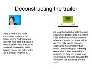 Deconstructing the trailer


                                   As jess the final character finishes
Jess is one of the main
                                   speaking it bridges into the ending
characters and ends the
                                   slide which shows information on
trailer saying “cut” showing
                                   when and where the show will be
its over. This also indicates to
                                   on. The only way is Essex's
the audience Jess may be in
                                   sponsor is the company “Surf”
towie a lot more due to her
                                   which uses the slogan “smelling
having one of the better roles
                                   reem” which links well with the
on the trailer finishing it.
                                   programme they are sponsoring
                                   creating a connection between the
                                   company, the audience and the
                                   stars.
 