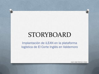 STORYBOARD
 Implantación de iLEAN en la plataforma
logística de El Corte Inglés en Valdemoro



                                   Juan José Gómez López
 