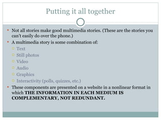 Putting it all together

 Not all stories make good multimedia stories. (These are the stories you
  can’t easily do over the phone.)
 A multimedia story is some combination of:
   Text
   Still photos
   Video
   Audio
   Graphics
   Interactivity (polls, quizzes, etc.)

 These components are presented on a website in a nonlinear format in
  which THE INFORMATION IN EACH MEDIUM IS
  COMPLEMENTARY, NOT REDUNDANT.
 