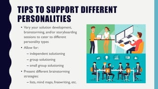 TIPS TO SUPPORT DIFFERENT
PERSONALITIES
• Vary your solution development,
brainstorming, and/or storyboarding
sessions to cater to different
personality types
• Allow for:
– independent solutioning
– group solutioning
– small group solutioning
• Present different brainstorming
strategies:
– lists, mind maps, freewriting, etc.
 