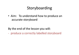 Storyboarding	
  
•  Aim: 	
  To	
  understand	
  how	
  to	
  produce	
  an	
   	
  
   	
  accurate	
  storyboard	
  

By	
  the	
  end	
  of	
  the	
  lesson	
  you	
  will:	
  
-­‐  produce	
  a	
  correctly	
  labelled	
  storyboard	
  
 