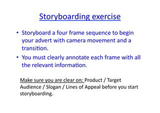 Storyboarding	
  exercise	
  
•  Storyboard	
  a	
  four	
  frame	
  sequence	
  to	
  begin	
  
   your	
  advert	
  with	
  camera	
  movement	
  and	
  a	
  
   transiNon.	
  	
  
•  You	
  must	
  clearly	
  annotate	
  each	
  frame	
  with	
  all	
  
   the	
  relevant	
  informaNon.	
  

  Make	
  sure	
  you	
  are	
  clear	
  on:	
  Product	
  /	
  Target	
  
  Audience	
  /	
  Slogan	
  /	
  Lines	
  of	
  Appeal	
  before	
  you	
  start	
  
  storyboarding.	
  
 