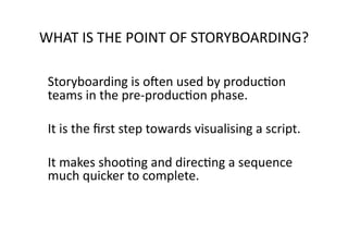 WHAT	
  IS	
  THE	
  POINT	
  OF	
  STORYBOARDING?	
  

 	
  Storyboarding	
  is	
  oMen	
  used	
  by	
  producNon	
  
  teams	
  in	
  the	
  pre-­‐producNon	
  phase.	
  	
  

 	
  It	
  is	
  the	
  ﬁrst	
  step	
  towards	
  visualising	
  a	
  script.	
  	
  

 	
  It	
  makes	
  shooNng	
  and	
  direcNng	
  a	
  sequence	
  
     much	
  quicker	
  to	
  complete.	
  	
  
 