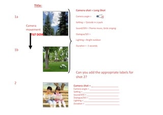 Title:	
  
                                 Camera	
  shot	
  =	
  Long	
  Shot	
  

1a	
                             Camera	
  angle	
  =	
  	
                  H
                                 Seeng	
  =	
  	
  Outside	
  in	
  a	
  park	
  
         Camera	
  
                                 Sound/SFX	
  =	
  Theme	
  music,	
  birds	
  singing	
  
         movement	
  
            TILT	
  DOWN	
       Dialogue/VO	
  =	
  

                                 LighNng	
  =	
  Bright	
  outdoor	
  

                                 DuraNon	
  =	
  	
  3	
  seconds	
  
1b	
  




                                 Can	
  you	
  add	
  the	
  appropriate	
  labels	
  for	
  
                                 shot	
  2?	
  
2	
  
                               Camera	
  shot	
  =	
  ______________________	
  
                               Camera	
  angle	
  =	
  ________________________	
  
                               Seeng	
  =	
  ______________________________	
  
                               Sound/SFX	
  =	
  __________________________	
  
                               Dialogue/VO	
  =	
  _________________________	
  
                               LighNng	
  =	
  _____________________________	
  
                               DuraNon	
  =	
  	
  ____________________________	
  
 