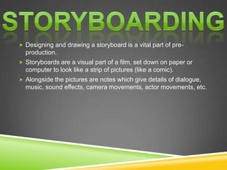  Designing and drawing a storyboard is a vital part of pre-
  production.
 Storyboards are a visual part of a film, set down on paper or
  computer to look like a strip of pictures (like a comic).
 Alongside the pictures are notes which give details of dialogue,
  music, sound effects, camera movements, actor movements, etc.
 