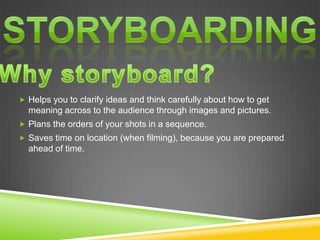  Helps you to clarify ideas and think carefully about how to get
  meaning across to the audience through images and pictures.
 Plans the orders of your shots in a sequence.
 Saves time on location (when filming), because you are prepared
  ahead of time.
 