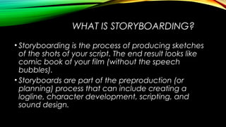 WHAT IS STORYBOARDING? 
• Storyboarding is the process of producing sketches 
of the shots of your script. The end result ...