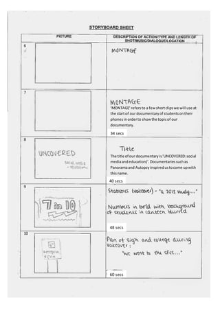 6 
7 
8 
9 
10 
‘MONTAGE’ refers to a few short clips we will use at 
the start of our documentary of students on their 
phones in order to show the topic of our 
documentary. 
34 secs 
The title of our documentary is ‘UNCOVERED: social 
media and education)’. Documentaries such as 
Panorama and Autopsy inspired us to come up with 
this name. 
40 secs 
48 secs 
60 secs 
 