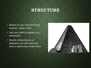 STRUCTURE
• Based on your brainstorming
session, make a plan.
• Use your plan to design your
storyboard
• Decide what pictures or
diagrams you will need and
have a teammate create them.
 