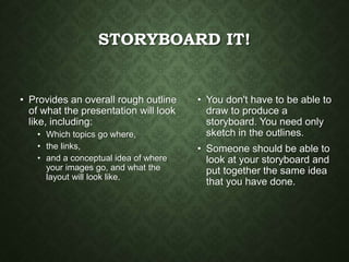 STORYBOARD IT!
• Provides an overall rough outline
of what the presentation will look
like, including:
• Which topics go where,
• the links,
• and a conceptual idea of where
your images go, and what the
layout will look like.
• You don't have to be able to
draw to produce a
storyboard. You need only
sketch in the outlines.
• Someone should be able to
look at your storyboard and
put together the same idea
that you have done.
 