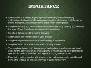 IMPORTANCE
• A storyboard is a simple, highly digestible and easy-to-follow learning
methodology that can benefit many employees from individual contributors to
senior managers, it is an ideal tool to share when sharing ideas.
• Storyboards force you to assimilate your information, thus causing you to clarify
the logic of your hypothesis and supporting assertions
• Storyboards help you to focus the analysis
• A storyboard can identify gaps in your analysis
• Storyboards prevent work that is unnecessary or redundant
• Storyboards act as a work plan for each activity stream
• The storyboard gives both the presenter and audience a reference point and
guide for the conversation, as well as plenty of headings and other prompts for
specific discussions to be held in a logical and progressive format.
• Essential in getting to grips with what a project deliverable could look like and
being able to focus on the key analyses required for delivery.
 
