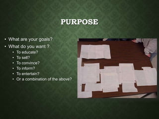 PURPOSE
• What are your goals?
• What do you want ?
• To educate?
• To sell?
• To convince?
• To inform?
• To entertain?
• Or a combination of the above?
 