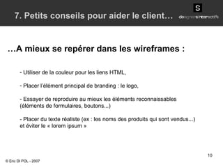 Utiliser de la couleur pour les liens HTML, Placer l’élément principal de branding : le logo, Essayer de reproduire au mieux les éléments reconnaissables (éléments de formulaires, boutons...) - Placer du texte réaliste (ex : les noms des produits qui sont vendus...) et éviter le « lorem ipsum » © Eric DI POL - 2007 … A mieux se repérer dans les wireframes : 7. Petits conseils pour aider le client… 