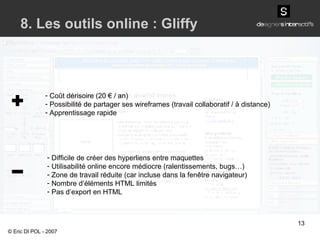 Coût dérisoire (20 € / an) Possibilité de partager ses wireframes (travail collaboratif / à distance) Apprentissage rapide 8. Les outils online : Gliffy Difficile de créer des hyperliens entre maquettes Utilisabilité online encore médiocre (ralentissements, bugs…) Zone de travail réduite (car incluse dans la fenêtre navigateur) Nombre d’éléments HTML limités Pas d’export en HTML © Eric DI POL - 2007 