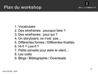 Vocabulaire Des wireframes : pourquoi faire ? Des wireframes : pour qui ? Un storyboard, ce n’est  pas… Différentes formes / Différentes finalités Hi-fi ? Low-fi ? Petits conseils pour aider le client… Les outils Blogs / Bibliographie / Downloads Plan du workshop © Eric DI POL - 2007 