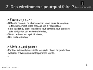 > Surtout pour : - Définir le contenu de chaque écran, mais aussi la structure, le fonctionnement et les process liés à l’application, -  Faire valider au client les pages, leur contenu, leur structure et la navigation qui les lie entre-elles, -  Servir de base aux spécifications, -  Des tests utilisateur > Mais aussi pour : - Faciliter le travail des créatifs lors de la phase de production, - Anticiper d’éventuels développements lourds, … 2. Des wireframes : pourquoi faire ? © Eric DI POL - 2007 
