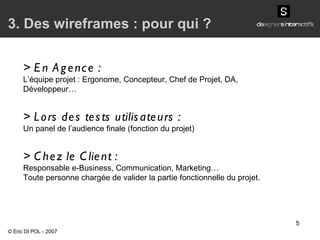 > En Agence : L’équipe projet : Ergonome, Concepteur,  Chef de Projet,  DA, Développeur… > Lors des tests utilisateurs : Un panel de l’audience finale (fonction du projet) > Chez le Client : Responsable e-Business, Communication, Marketing… Toute personne chargée de valider la partie fonctionnelle du projet. 3. Des wireframes : pour qui ? © Eric DI POL - 2007 