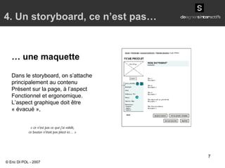 4. Un storyboard, ce n’est pas… …  une maquette Dans le storyboard, on s’attache principalement au contenu Présent sur la page, à l’aspect Fonctionnel et ergonomique. L’aspect graphique doit être « évacué », « ce n’est pas ce que j’ai validé, ce bouton n’était pas placé ici… » © Eric DI POL - 2007 
