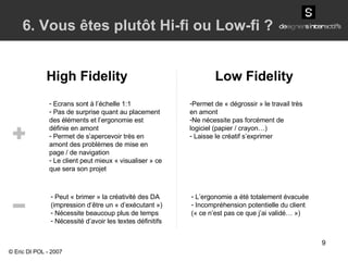 High Fidelity Low Fidelity 6. Vous êtes plutôt Hi-fi ou Low-fi ? Ecrans sont à l’échelle 1:1 Pas de surprise quant au placement des éléments et l’ergonomie est définie en amont Permet de s’apercevoir très en amont des problèmes de mise en page / de navigation Le client peut mieux « visualiser » ce que sera son projet Peut « brimer » la créativité des DA (impression d’être un « d’exécutant ») Nécessite beaucoup plus de temps Nécessité d’avoir les textes définitifs Permet de « dégrossir » le travail très en amont Ne nécessite pas forcément de logiciel (papier / crayon…) Laisse le créatif s’exprimer L’ergonomie a été totalement évacuée  Incompréhension potentielle du client (« ce n’est pas ce que j’ai validé… ») © Eric DI POL - 2007 