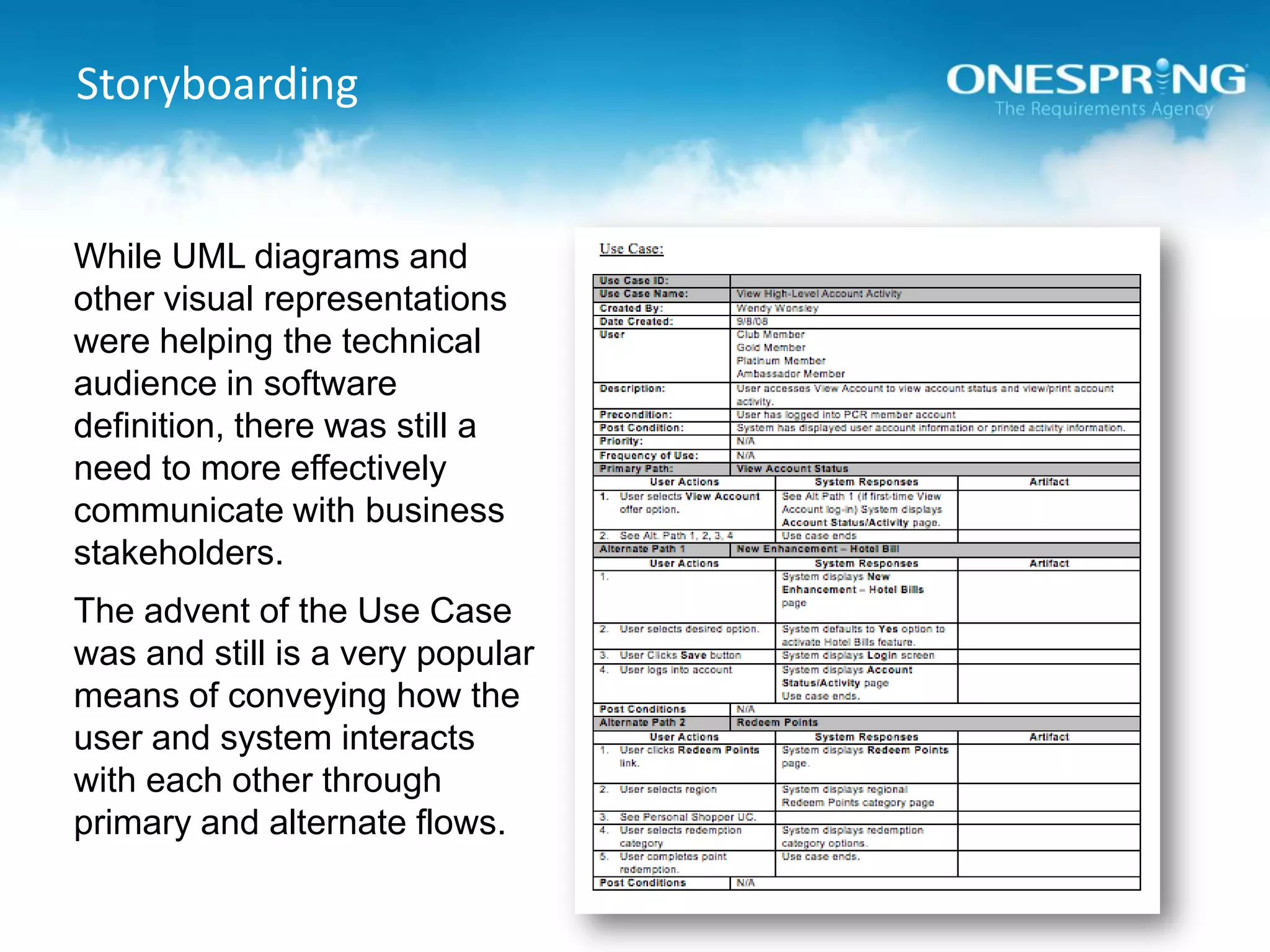 StoryboardingWhile UML diagrams and other visual representations were helping the technical audience in software definition, there was still a need to more effectively communicate with business stakeholders.The advent of the Use Case was and still is a very popular means of conveying how the user and system interacts with each other through primary and alternate flows.