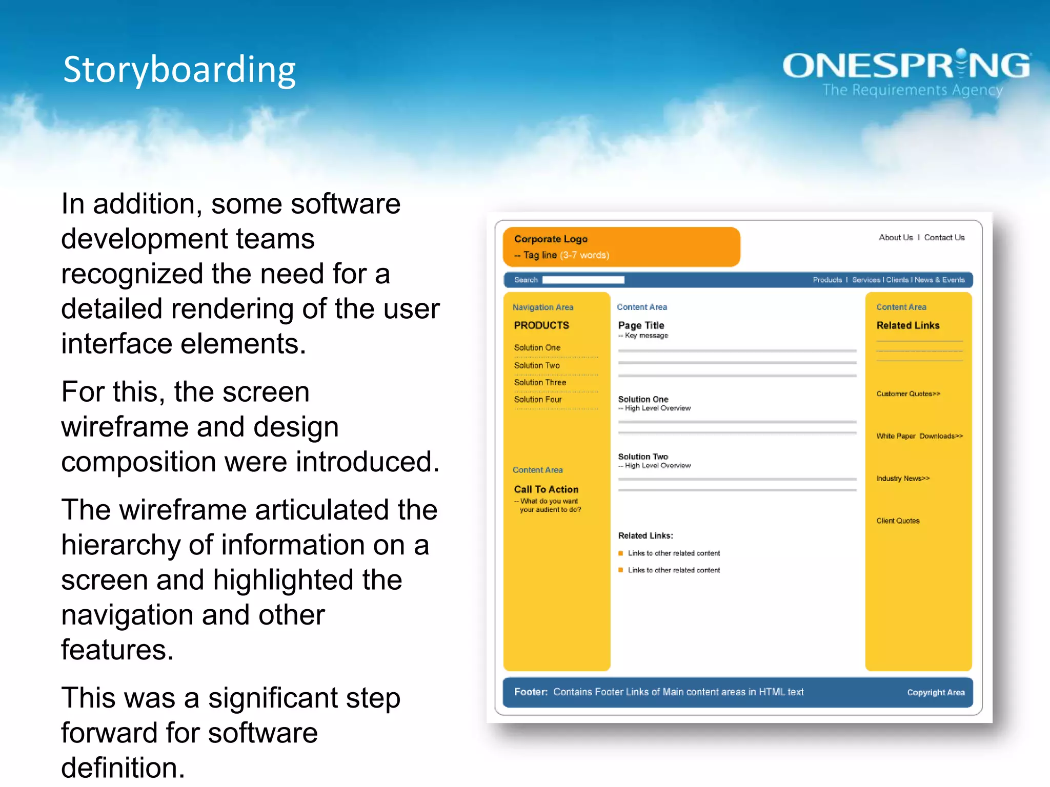 StoryboardingIn addition, some software development teams recognized the need for a detailed rendering of the user interface elements.For this, the screen wireframe and design composition were introduced.The wireframe articulated the hierarchy of information on a screen and highlighted the navigation and other features.This was a significant step forward for software definition.