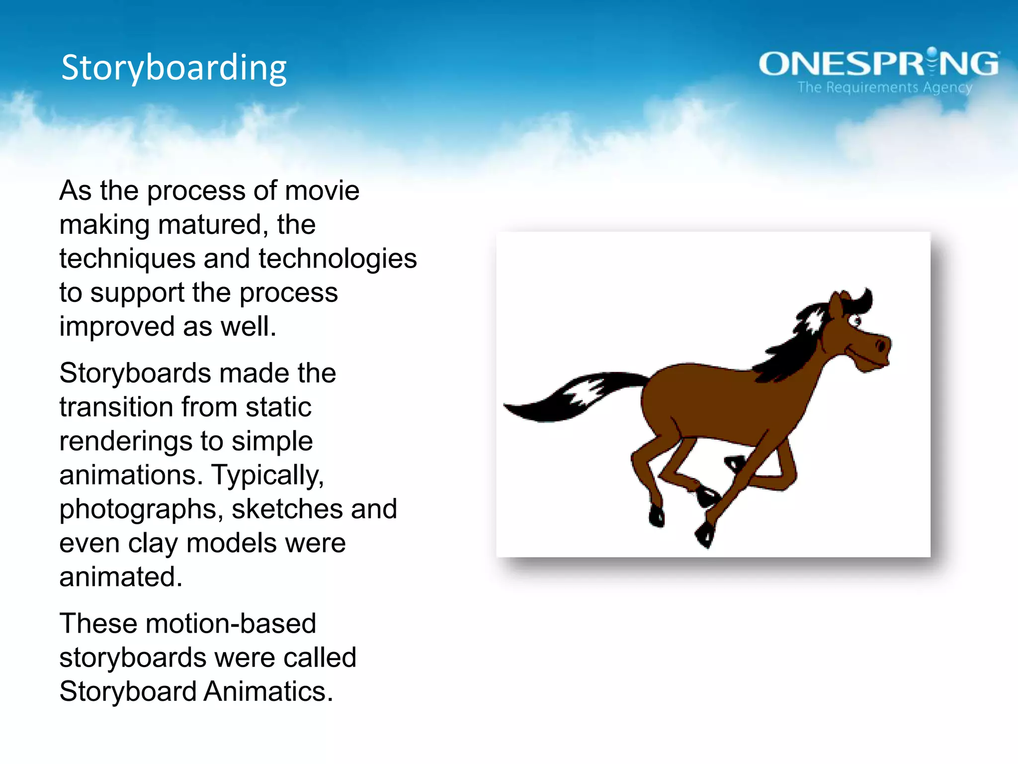 StoryboardingAs the process of movie making matured, the techniques and technologies to support the process improved as well.Storyboards made the transition from static renderings to simple animations. Typically, photographs, sketches and even clay models were animated.These motion-based storyboards were called Storyboard Animatics.