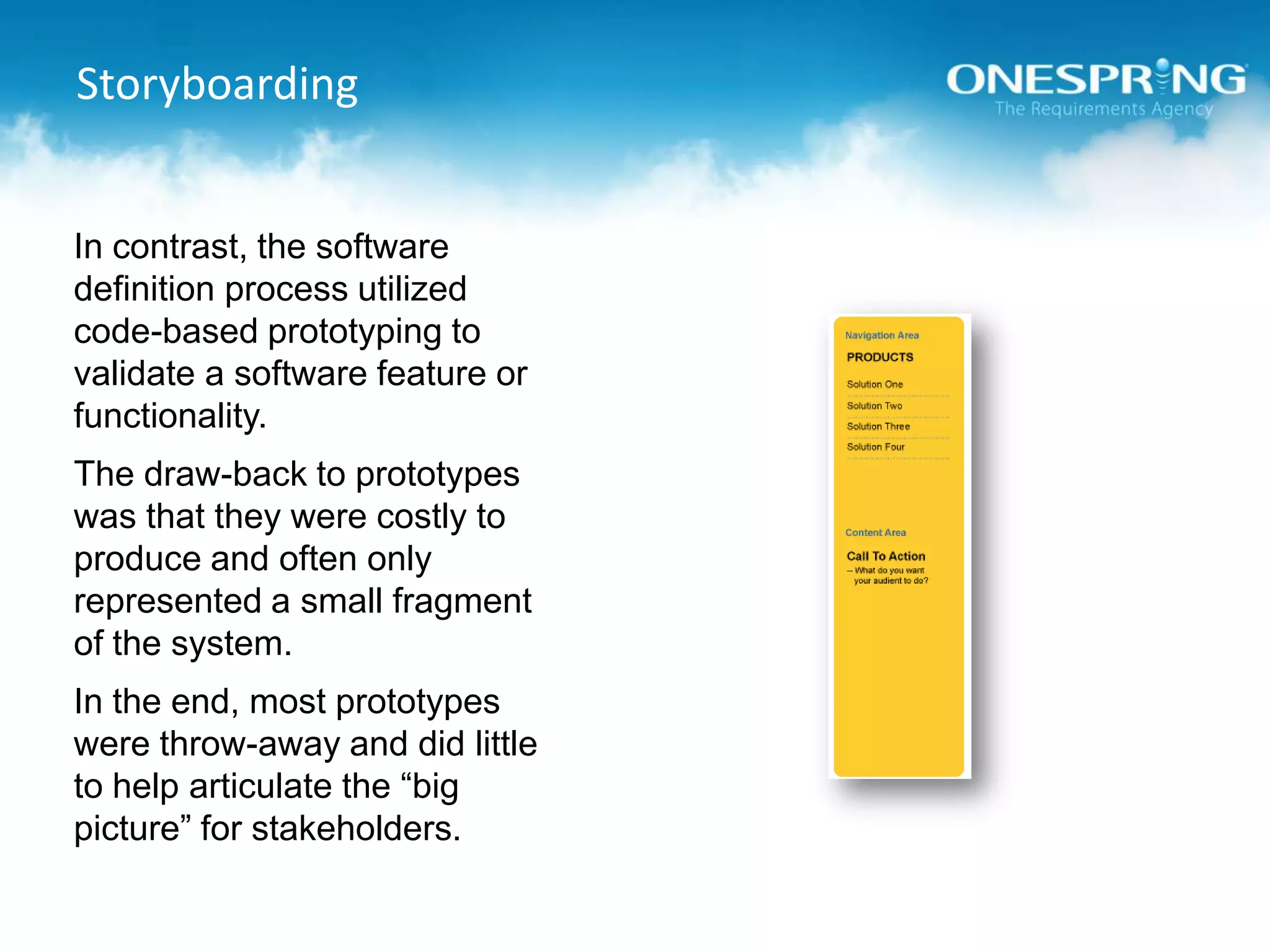 StoryboardingIn contrast, the software definition process utilized code-based prototyping to validate a software feature or functionality.The draw-back to prototypes was that they were costly to produce and often only represented a small fragment of the system.In the end, most prototypes were throw-away and did little to help articulate the “big picture” for stakeholders.