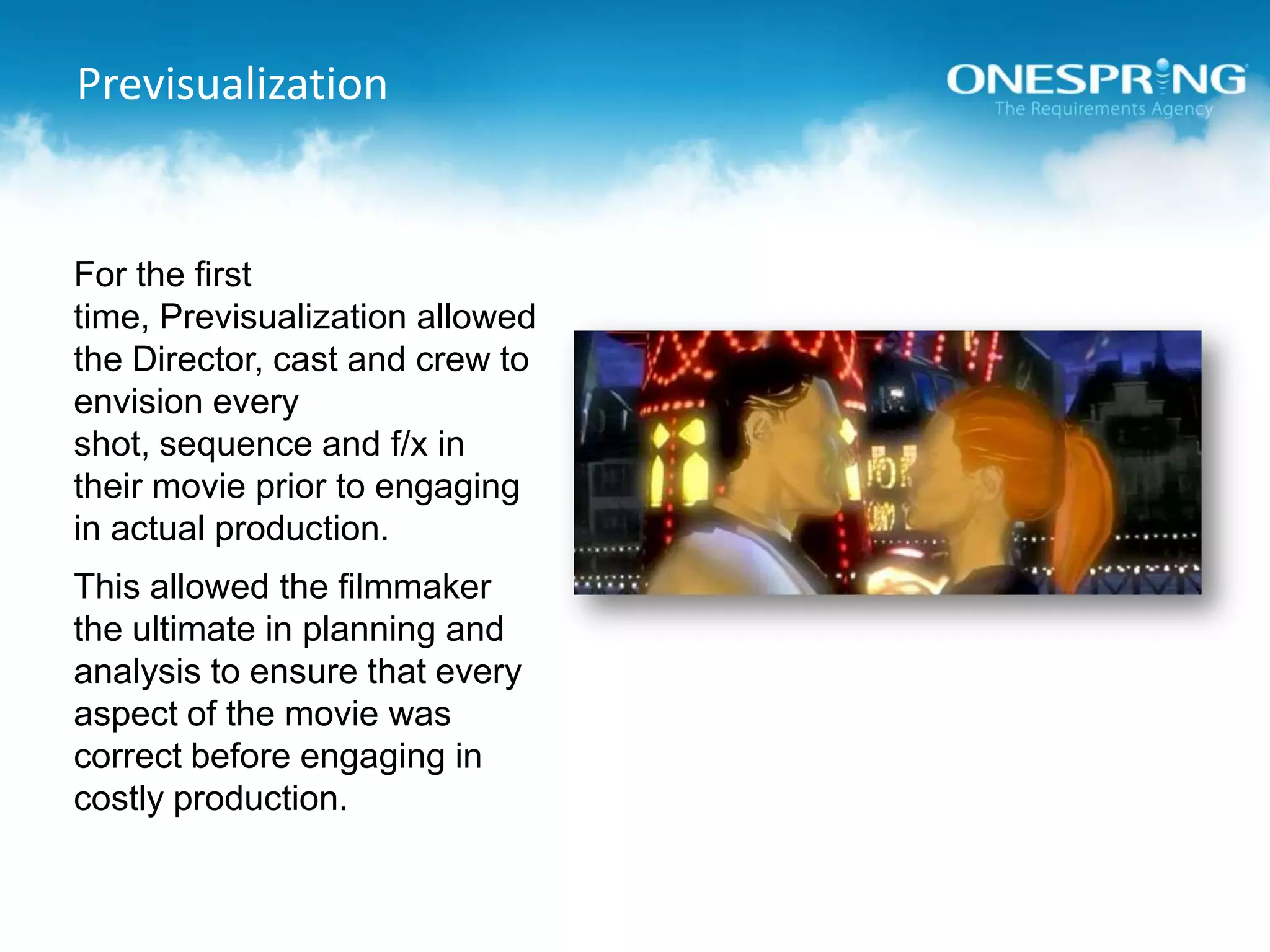 PrevisualizationFor the first time, Previsualization allowed the Director, cast and crew to envision every shot, sequence and f/x in their movie prior to engaging in actual production.This allowed the filmmaker the ultimate in planning and analysis to ensure that every aspect of the movie was correct before engaging in costly production.
