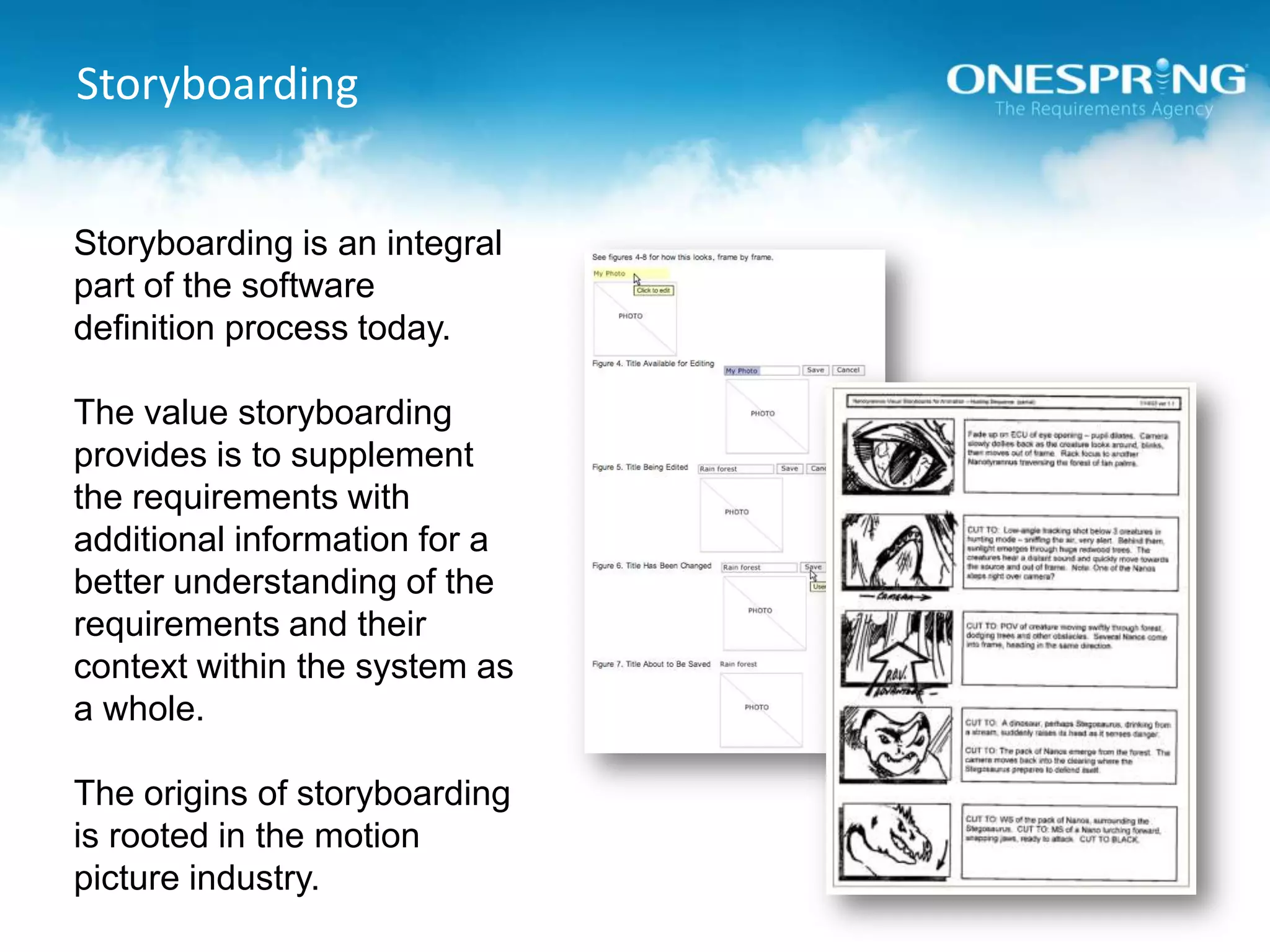 StoryboardingStoryboarding is an integral part of the software definition process today.The value storyboarding provides is to supplement the requirements with additional information for a better understanding of the requirements and their context within the system as a whole.The origins of storyboarding is rooted in the motion picture industry. 